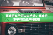 离婚后车子可以过户吗，离婚后车子可以过户吗现在