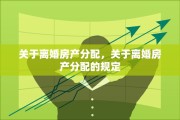 关于离婚房产分配，关于离婚房产分配的规定