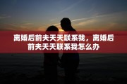 离婚后前夫天天联系我，离婚后前夫天天联系我怎么办