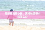 离婚轮流带小孩，离婚轮流带小孩怎么办