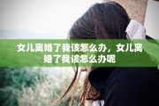 女儿离婚了我该怎么办，女儿离婚了我该怎么办呢
