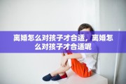 离婚怎么对孩子才合适，离婚怎么对孩子才合适呢