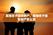离婚孩子继承财产，离婚孩子继承财产怎么算