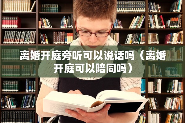 离婚开庭旁听可以说话吗（离婚开庭可以陪同吗）