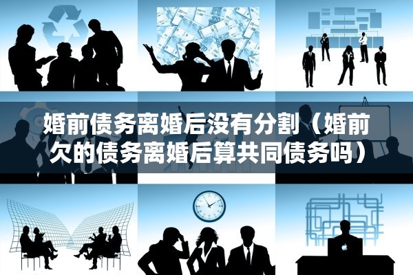 婚前债务离婚后没有分割（婚前欠的债务离婚后算共同债务吗）