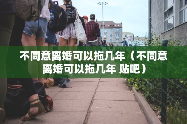 不同意离婚可以拖几年（不同意离婚可以拖几年 贴吧）