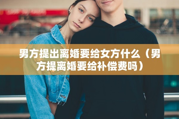 男方提出离婚要给女方什么（男方提离婚要给补偿费吗）