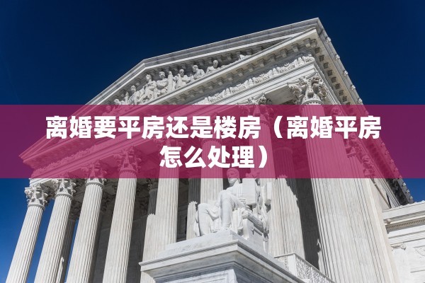 离婚要平房还是楼房（离婚平房怎么处理）