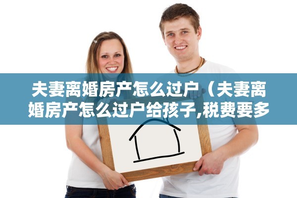 夫妻离婚房产怎么过户（夫妻离婚房产怎么过户给孩子,税费要多少）