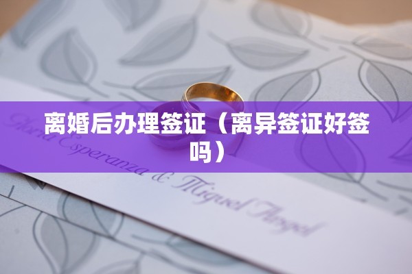 离婚后办理签证（离异签证好签吗）