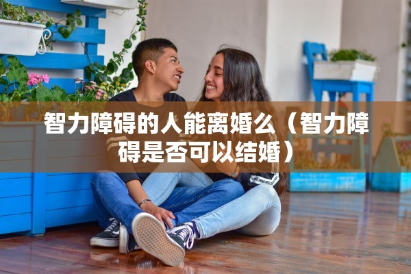 智力障碍的人能离婚么（智力障碍是否可以结婚）