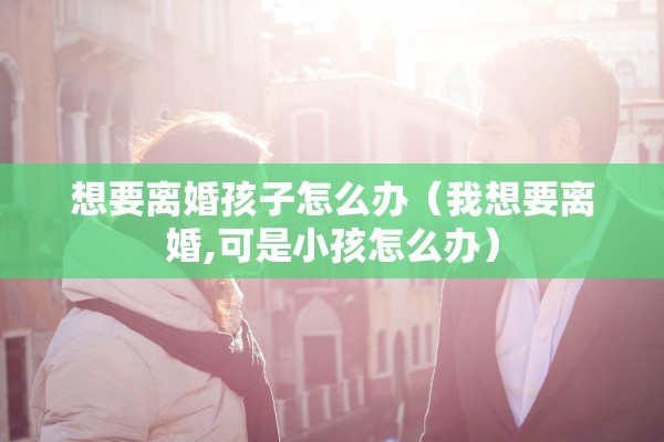 想要离婚孩子怎么办（我想要离婚,可是小孩怎么办）