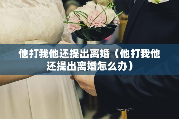 他打我他还提出离婚(他打我他还提出离婚怎么办) 他打我他还提出离婚(他打我他还提出离婚怎么办)