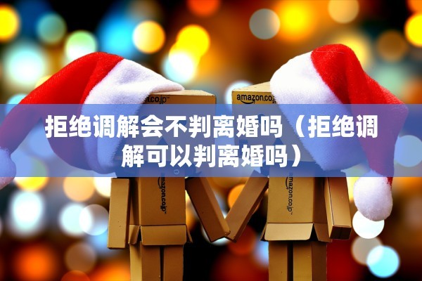 拒绝调解会不判离婚吗（拒绝调解可以判离婚吗）