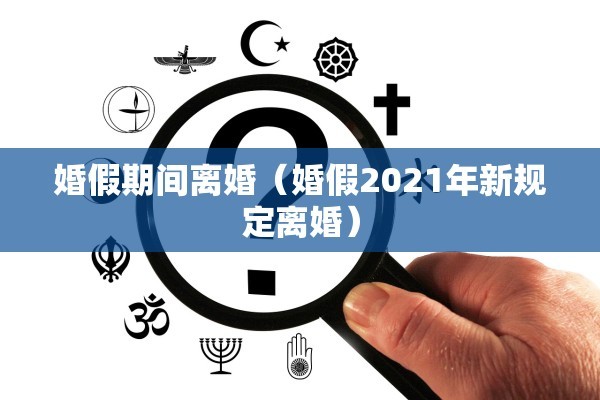 婚假期间离婚（婚假2021年新规定离婚）