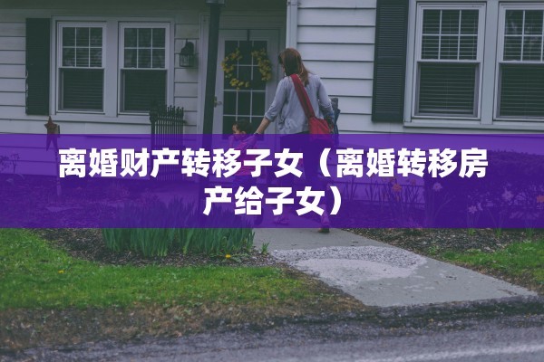 离婚财产转移子女（离婚转移房产给子女）