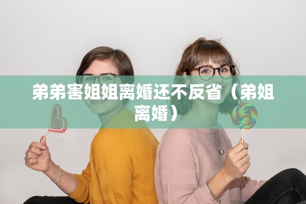 弟弟害姐姐离婚还不反省（弟姐 离婚）