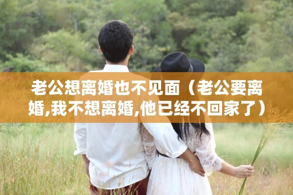 老公想离婚也不见面（老公要离婚,我不想离婚,他已经不回家了）