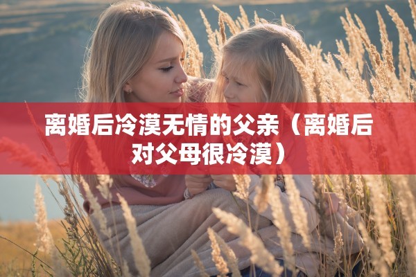 离婚后冷漠无情的父亲（离婚后对父母很冷漠）