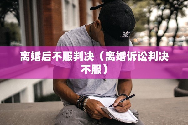 离婚后不服判决（离婚诉讼判决不服）
