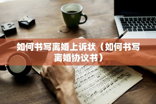 如何书写离婚上诉状(如何书写离婚协议书) 如何书写离婚上诉状(如何书写离婚协议书)
