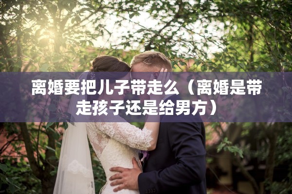 离婚要把儿子带走么（离婚是带走孩子还是给男方）