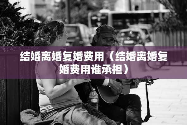 结婚离婚复婚费用（结婚离婚复婚费用谁承担）