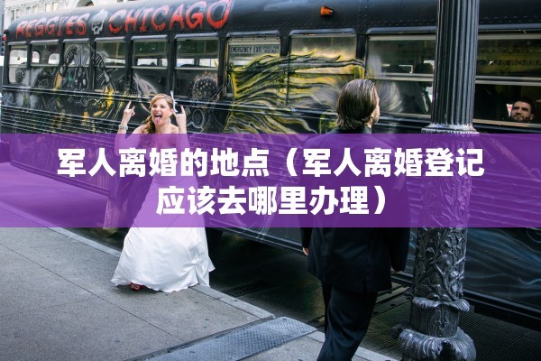 军人离婚的地点（军人离婚登记应该去哪里办理）