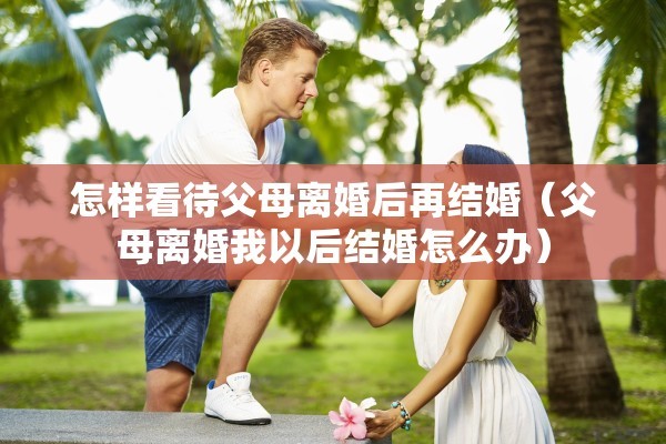 怎样看待父母离婚后再结婚（父母离婚我以后结婚怎么办）