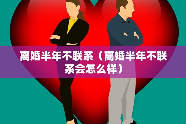 离婚半年不联系（离婚半年不联系会怎么样）