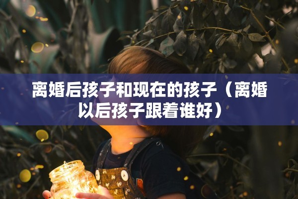 离婚后孩子和现在的孩子（离婚以后孩子跟着谁好）
