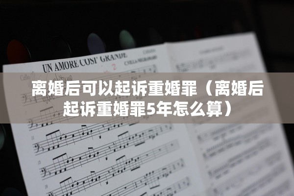 离婚后可以起诉重婚罪（离婚后起诉重婚罪5年怎么算）