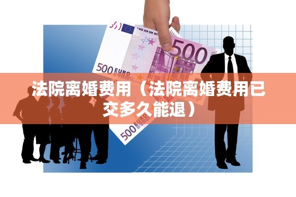 法院离婚费用（法院离婚费用已交多久能退）