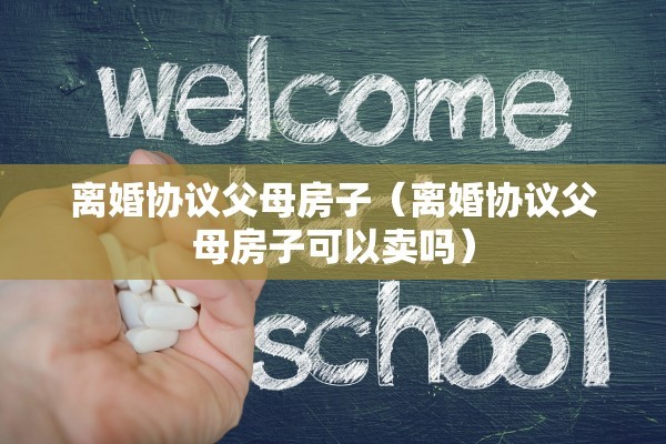 离婚协议父母房子（离婚协议父母房子可以卖吗）