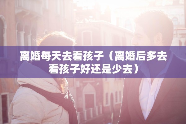 离婚每天去看孩子（离婚后多去看孩子好还是少去）