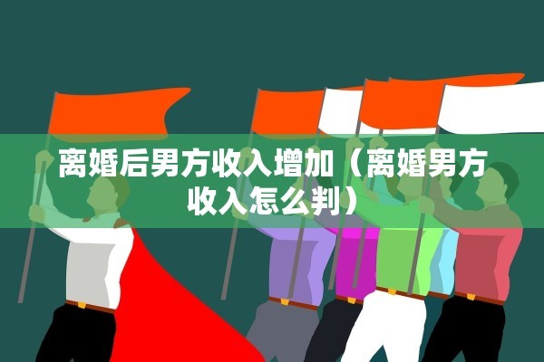 离婚后男方收入增加（离婚男方收入怎么判）