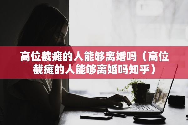 高位截瘫的人能够离婚吗（高位截瘫的人能够离婚吗知乎）