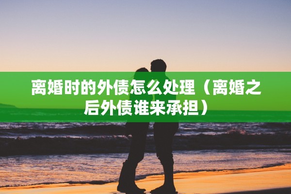 离婚时的外债怎么处理（离婚之后外债谁来承担）