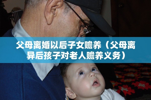 父母离婚以后子女赡养（父母离异后孩子对老人赡养义务）