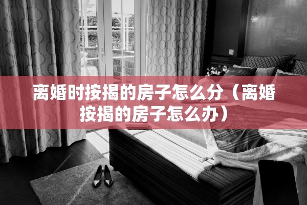 离婚时按揭的房子怎么分（离婚按揭的房子怎么办）