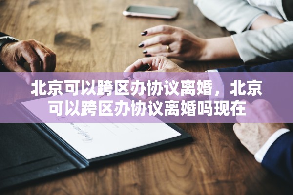 北京可以跨区办协议离婚，北京可以跨区办协议离婚吗现在