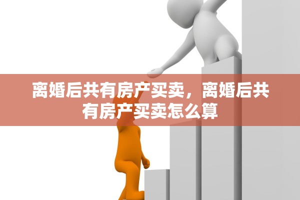 离婚后共有房产买卖，离婚后共有房产买卖怎么算