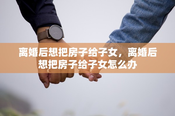 离婚后想把房子给子女，离婚后想把房子给子女怎么办