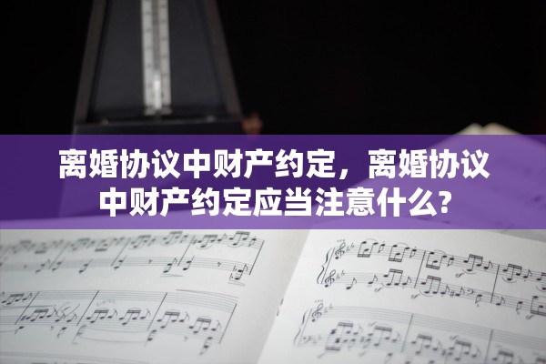 离婚协议中财产约定，离婚协议中财产约定应当注意什么?