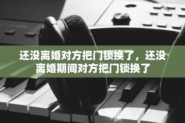 还没离婚对方把门锁换了，还没离婚期间对方把门锁换了