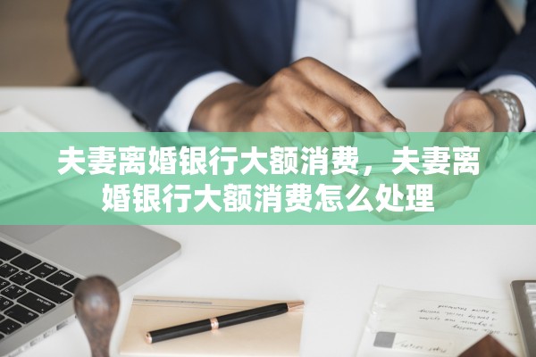 夫妻离婚银行大额消费，夫妻离婚银行大额消费怎么处理