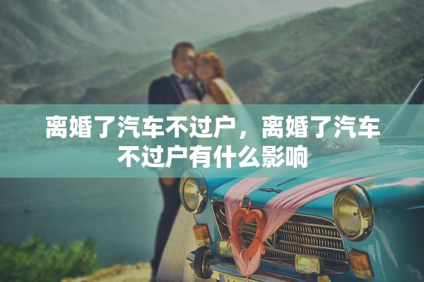 离婚了汽车不过户，离婚了汽车不过户有什么影响