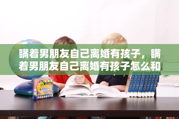 瞒着男朋友自己离婚有孩子，瞒着男朋友自己离婚有孩子怎么和他说