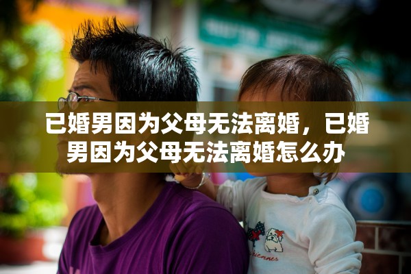 已婚男因为父母无法离婚，已婚男因为父母无法离婚怎么办