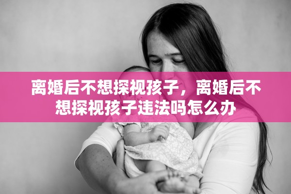 离婚后不想探视孩子，离婚后不想探视孩子违法吗怎么办
